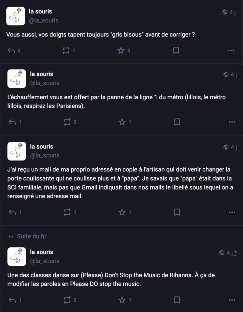 Toot 1 : "Vous aussi vos doigts tapent toujours "gris bisous" avant de corriger ?" Toot 2 : "L'échauffement vous est offert par la panne de la ligne 1 du métro (lillois, le métro lillois, respirez les Parisiens." Toot 3 : "J'ai reçu un mail de ma proprio adressé en copie à l'artisan qui doit venir changer la porte coulissante qui ne coulisse plus et à "papa". Je savais que "papa" était dans la SCI familiale, mais pas que Gmail indiquait dans nos mails le libellé sous lequel on a renseigné une adresse mail." Toot 4 : "Une des classes danse sur (Please) Don't Stop the Music de Rihanna. À ça de modifier les paroles en Please DO stop the music."